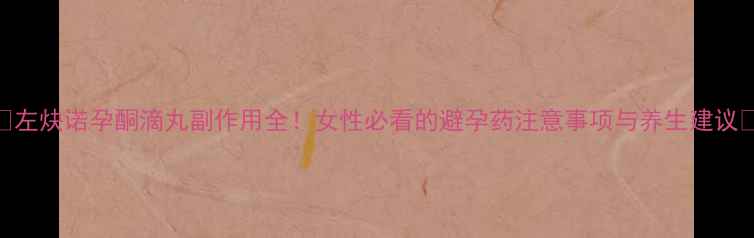 图片 🌿左炔诺孕酮滴丸副作用全！女性必看的避孕药注意事项与养生建议🌿