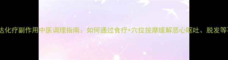 希罗达化疗副作用中医调理指南如何通过食疗穴位按摩缓解恶心呕吐脱发等不适