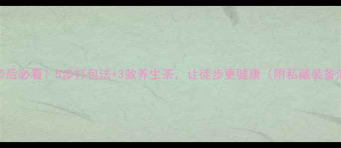 徒步后必看5步打包法3款养生茶让徒步更健康附私藏装备清单