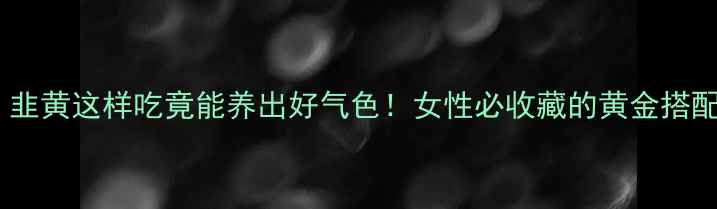 图片 🌿必看！韭黄这样吃竟能养出好气色！女性必收藏的黄金搭配攻略🌿2