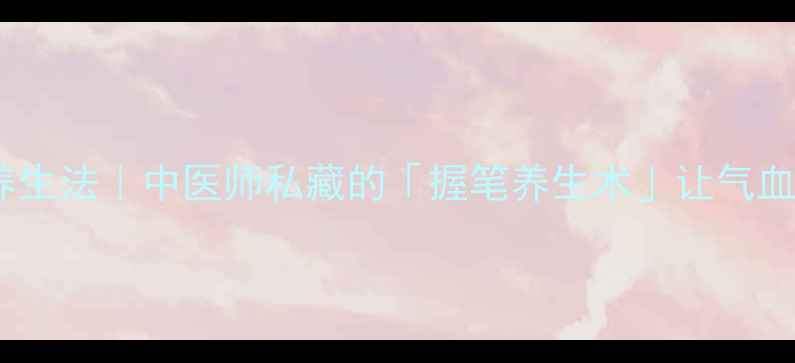 手部穴位按摩养生法中医师私藏的握笔养生术让气血畅通到指尖