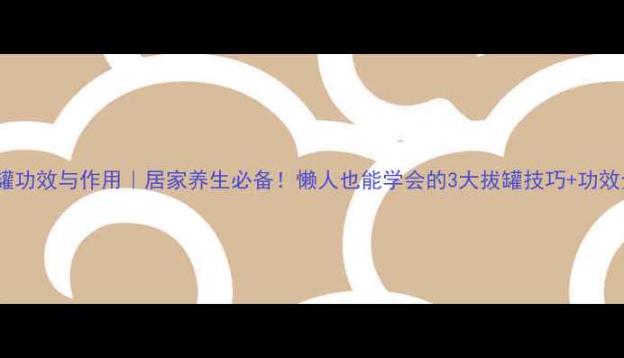 拔罐功效与作用居家养生必备懒人也能学会的3大拔罐技巧功效全