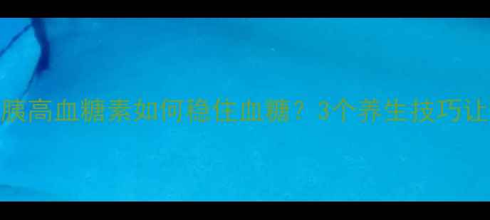 控糖必看胰高血糖素如何稳住血糖3个养生技巧让你远离糖尿病