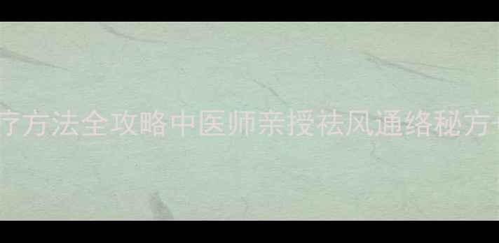 收藏行痹治疗方法全攻略中医师亲授祛风通络秘方日常养护指南