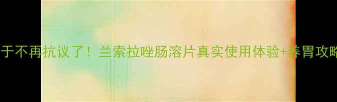 救命我的肠胃终于不再抗议了兰索拉唑肠溶片真实使用体验养胃攻略附副作用清单