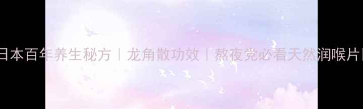 日本百年养生秘方龙角散功效熬夜党必看天然润喉片