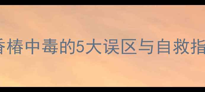 春天必吃但小心香椿中毒的5大误区与自救指南家庭应急全攻略