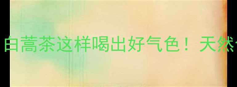 春日限定养生茶白蒿茶这样喝出好气色天然食材养出健康底色