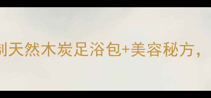 木炭养生新玩法自制天然木炭足浴包美容秘方低成本焕发健康气色
