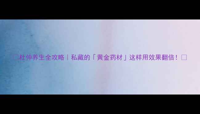 杜仲养生全攻略私藏的黄金药材这样用效果翻倍