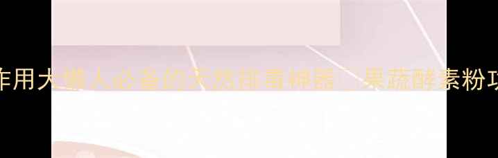 果蔬酵素粉养生作用大懒人必备的天然排毒神器果蔬酵素粉功效全搭配指南