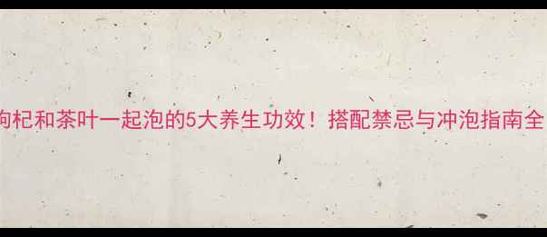 枸杞和茶叶一起泡的5大养生功效搭配禁忌与冲泡指南全