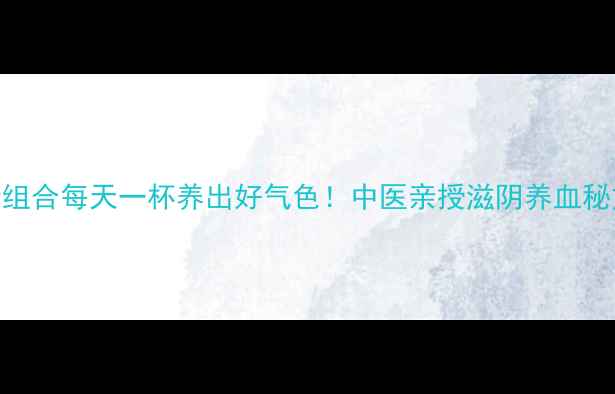 枸杞熟地黄金组合每天一杯养出好气色中医亲授滋阴养血秘方搭配禁忌全