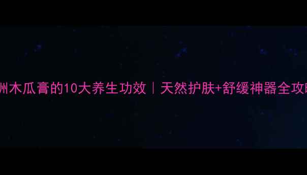 欧洲木瓜膏的10大养生功效天然护肤舒缓神器全攻略