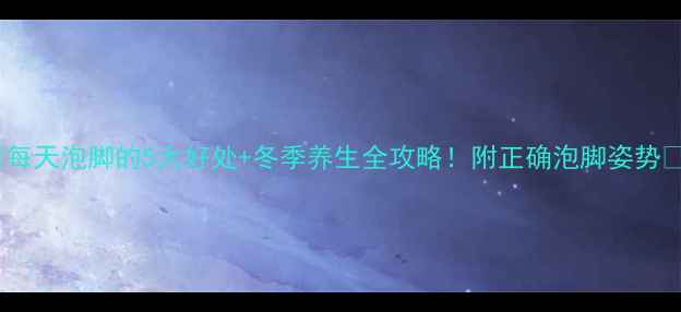 每天泡脚的5大好处冬季养生全攻略附正确泡脚姿势