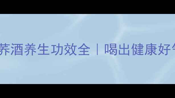 毛铺苦荞酒养生功效全喝出健康好气色