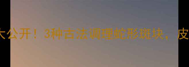 民间祛斑偏方大公开3种古法调理蛇形斑块皮肤透亮有光泽