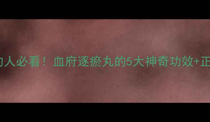 气血不足的人必看血府逐瘀丸的5大神奇功效正确服用指南