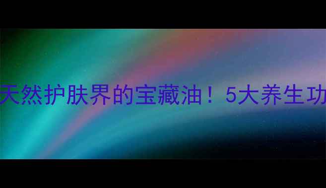 江西木油天然护肤界的宝藏油5大养生功效亲测有效