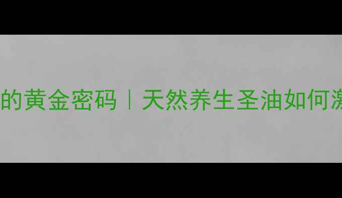 油橄榄果油护肤的黄金密码天然养生圣油如何激活肌肤年轻力