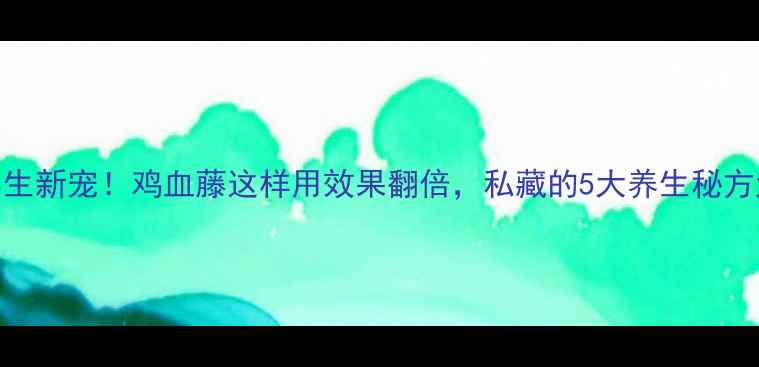 泡酒养生新宠鸡血藤这样用效果翻倍私藏的5大养生秘方大公开