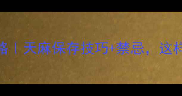 活天麻保存全攻略天麻保存技巧禁忌这样存半年不发芽