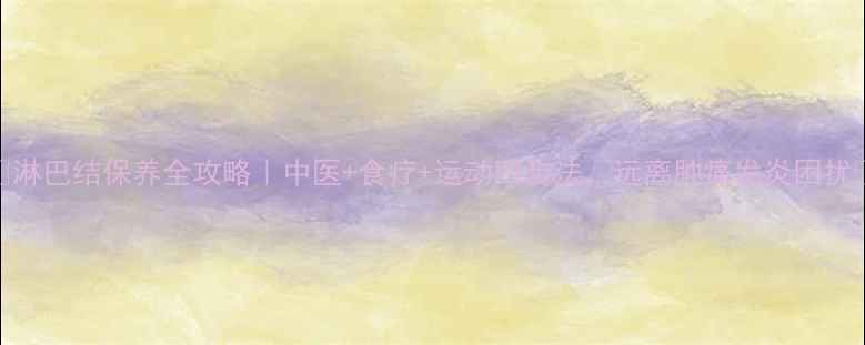 图片 🌿淋巴结保养全攻略｜中医+食疗+运动四步法，远离肿痛发炎困扰🔥