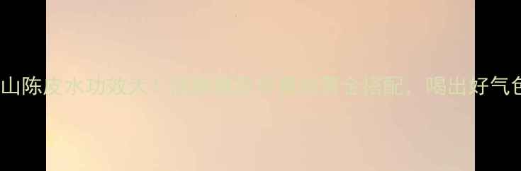 淮山陈皮水功效大润肺健脾养胃的黄金搭配喝出好气色