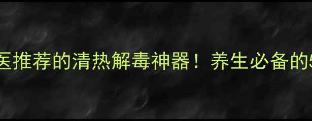 清开灵注射液中医推荐的清热解毒神器养生必备的5大功效与使用指南