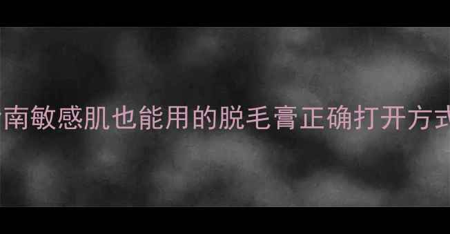 温和脱毛皮肤维稳指南敏感肌也能用的脱毛膏正确打开方式附成分党避雷清单