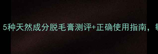 温和脱毛不伤肤5种天然成分脱毛膏测评正确使用指南敏感肌也能安心用
