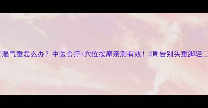 湿气重怎么办中医食疗穴位按摩亲测有效3周告别头重脚轻