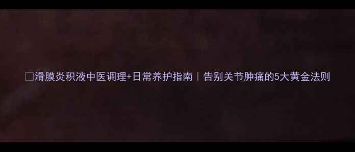 滑膜炎积液中医调理日常养护指南告别关节肿痛的5大黄金法则