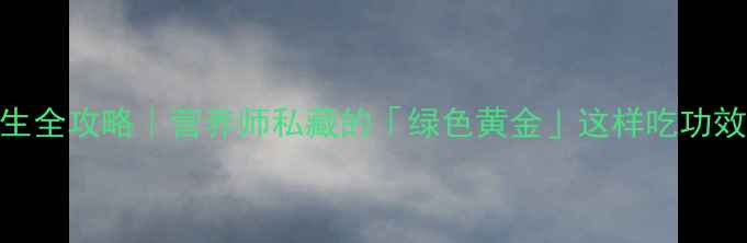 潺菜养生全攻略营养师私藏的绿色黄金这样吃功效翻倍