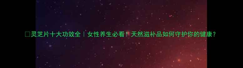 图片 🌿灵芝片十大功效全｜女性养生必看！天然滋补品如何守护你的健康？