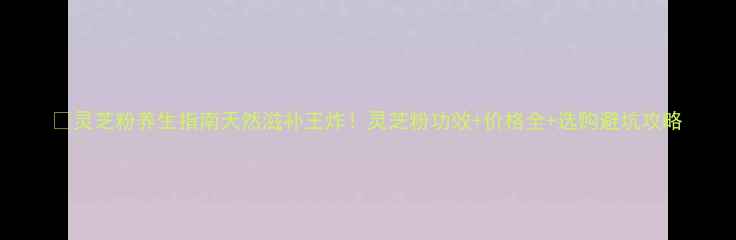 灵芝粉养生指南天然滋补王炸灵芝粉功效价格全选购避坑攻略