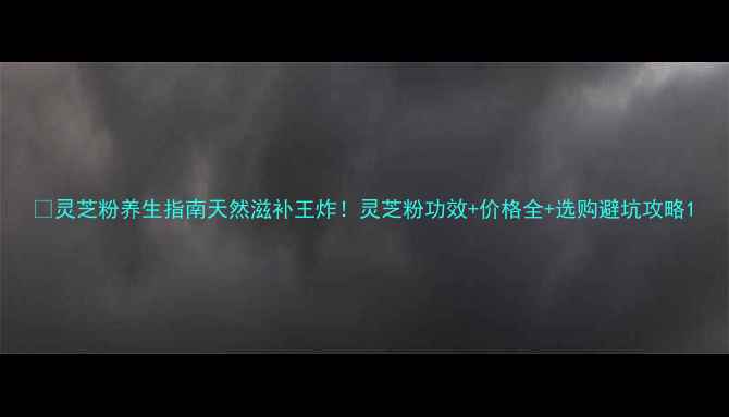 图片 🌿灵芝粉养生指南天然滋补王炸！灵芝粉功效+价格全+选购避坑攻略1