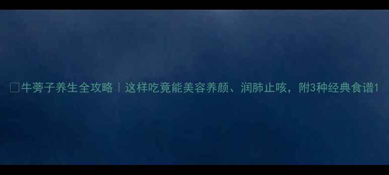 图片 🌿牛蒡子养生全攻略｜这样吃竟能美容养颜、润肺止咳，附3种经典食谱1