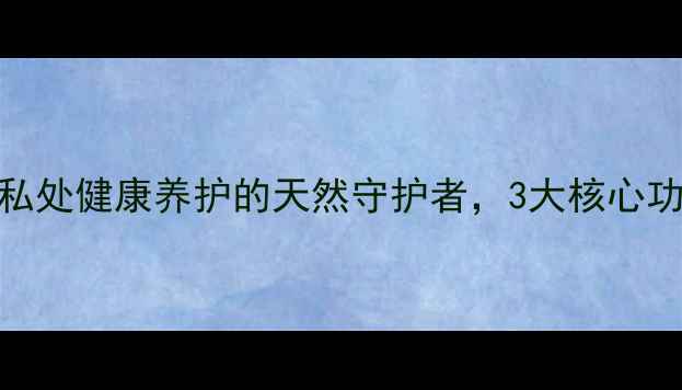 独爱润滑油女性私处健康养护的天然守护者3大核心功效科学使用指南