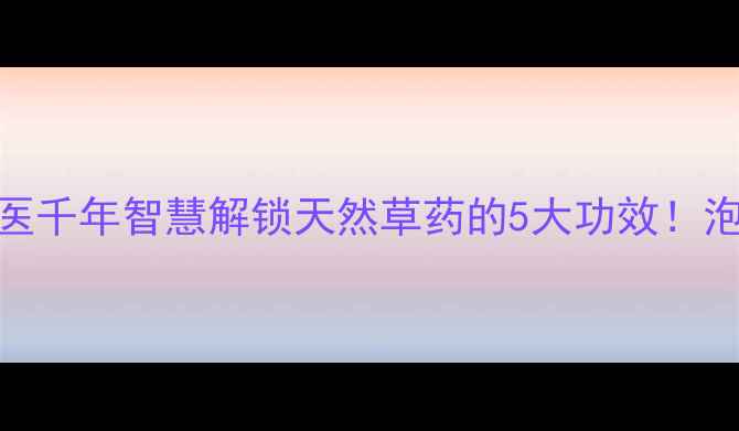 图片 🌿獾爪子养生大中医千年智慧解锁天然草药的5大功效！泡脚按摩外敷全攻略
