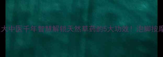獾爪子养生大中医千年智慧解锁天然草药的5大功效泡脚按摩外敷全攻略