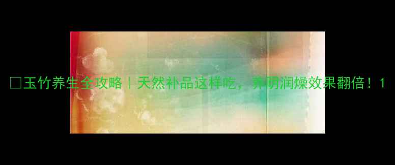 玉竹养生全攻略天然补品这样吃养阴润燥效果翻倍