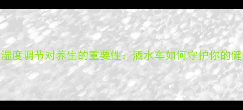 环境湿度调节对养生的重要性洒水车如何守护你的健康生活