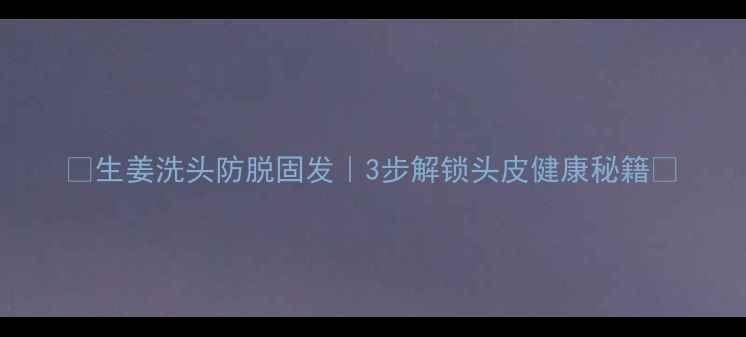 生姜洗头防脱固发3步解锁头皮健康秘籍
