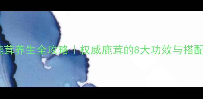 生鹿茸养生全攻略权威鹿茸的8大功效与搭配禁忌