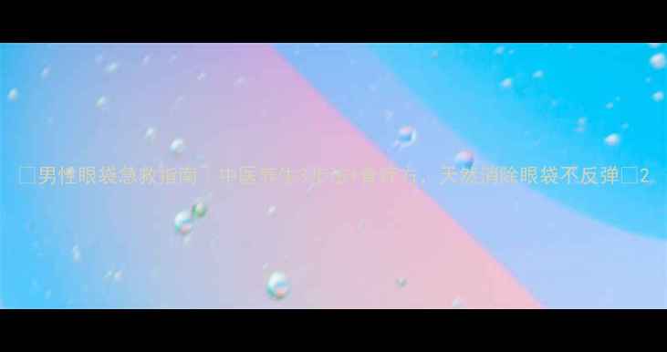 男性眼袋急救指南中医养生3步法食疗方天然消除眼袋不反弹