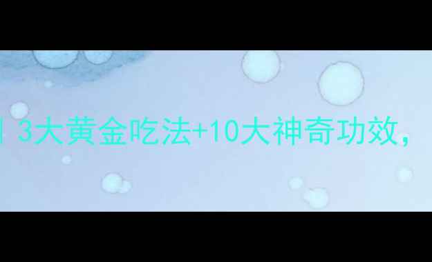 白术养生全攻略3大黄金吃法10大神奇功效这样吃效果翻倍