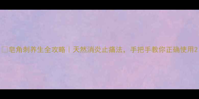 皂角刺养生全攻略天然消炎止痛法手把手教你正确使用