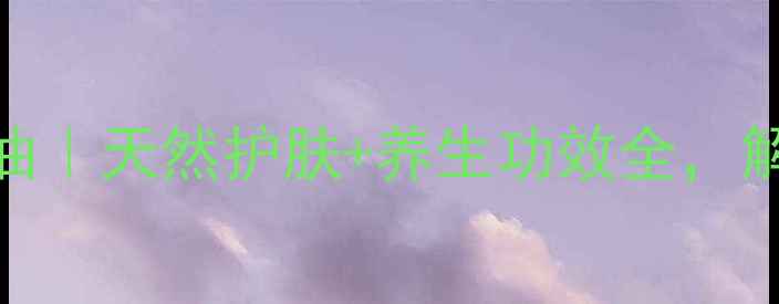 皇玺亮丽花园精油天然护肤养生功效全解锁你的焕颜秘籍