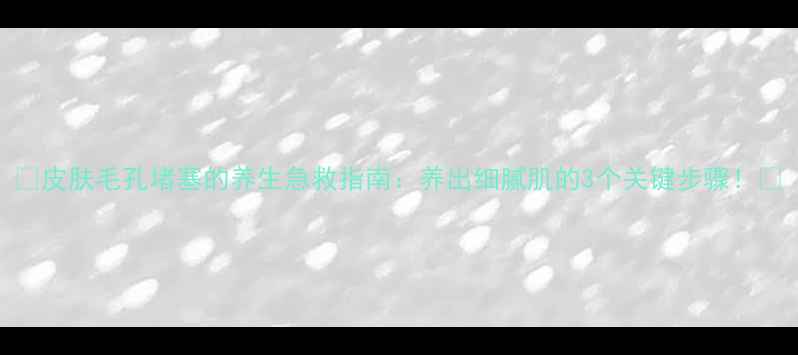 图片 🌿皮肤毛孔堵塞的养生急救指南：养出细腻肌的3个关键步骤！✨